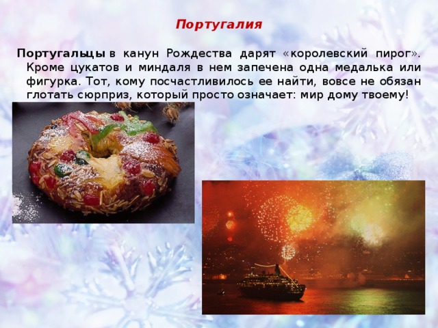Португалия Португальцы  в канун Рождества дарят «королевский пирог». Кроме цукатов и миндаля в нем запечена одна медалька или фигурка. Тот, кому посчастливилось ее найти, вовсе не обязан глотать сюрприз, который просто означает: мир дому твоему!      
