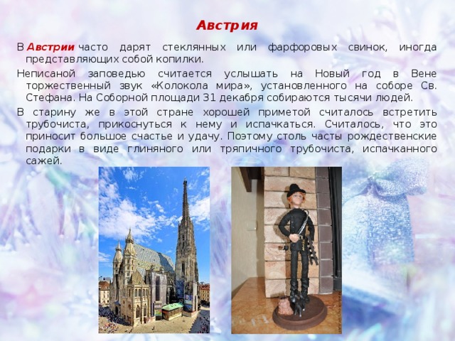 Австрия В  Австрии  часто дарят стеклянных или фарфоровых свинок, иногда представляющих собой копилки. Неписаной заповедью считается услышать на Новый год в Вене торжественный звук «Колокола мира», установленного на соборе Св. Стефана. На Соборной площади 31 декабря собираются тысячи людей. В старину же в этой стране хорошей приметой считалось встретить трубочиста, прикоснуться к нему и испачкаться. Считалось, что это приносит большое счастье и удачу. Поэтому столь часты рождественские подарки в виде глиняного или тряпичного трубочиста, испачканного сажей.  