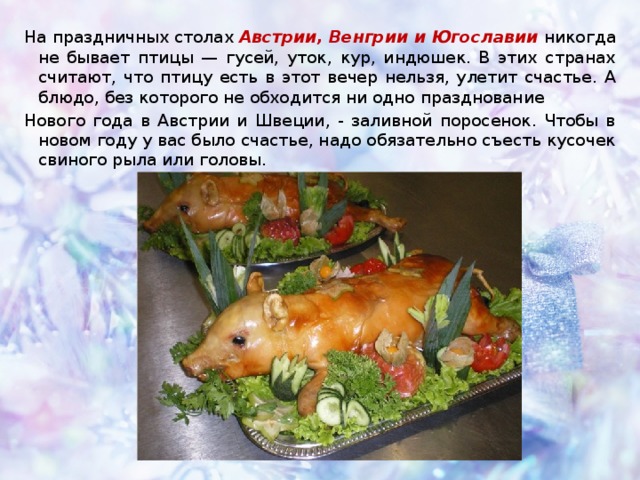 На праздничных столах  Австрии, Венгрии и Югославии  никогда не бывает птицы — гусей, уток, кур, индюшек. В этих странах считают, что птицу есть в этот вечер нельзя, улетит счастье. А блюдо, без которого не обходится ни одно празднование Нового года в Австрии и Швеции, - заливной поросенок. Чтобы в новом году у вас было счастье, надо обязательно съесть кусочек свиного рыла или головы. 
