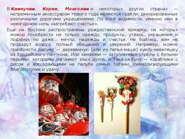 В  Кампучии, Корее, Монголии  и некоторых других странах — непременным аксессуаром Нового года являются грабли, декорированные различными дорогими украшениями. По всей видимости, именно ими в новогоднюю ночь «загребают счастье». Еще на Востоке распространены рождественские ярмарки, на которых можно приобрести не только одежду, продукты, утварь, украшения и подарки, но даже... мечты, надежды и счастье. Не бойтесь, вам не продадут воздух, полный обещаний и уверений. Например, можно приобрести даруму — деревянную (или из папье-маше) куклу-неваляшку из буддийского пантеона. Или хамаюми — затупленные стрелы с белыми перьями, которыми изгоняют злых духов, и така-ра-бунэ — кораблики с рисом и восседающими на палубе семью богами, символизирующими благополучие и удачу.  