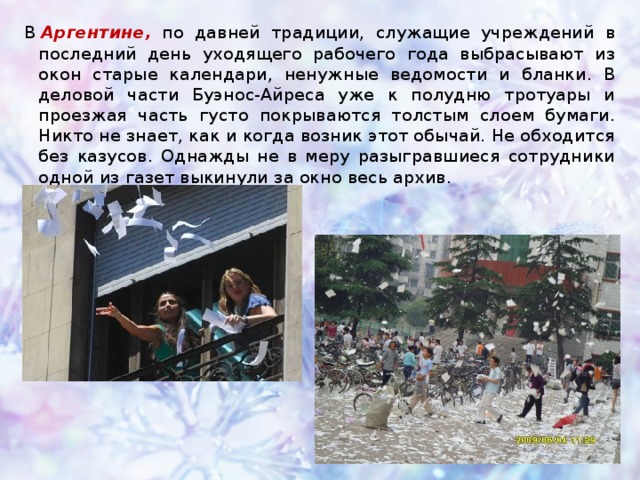 В  Аргентине, по давней традиции, служащие учреждений в последний день уходящего рабочего года выбрасывают из окон старые календари, ненужные ведомости и бланки. В деловой части Буэнос-Айреса уже к полудню тротуары и проезжая часть густо покрываются толстым слоем бумаги. Никто не знает, как и когда возник этот обычай. Не обходится без казусов. Однажды не в меру разыгравшиеся сотрудники одной из газет выкинули за окно весь архив.    