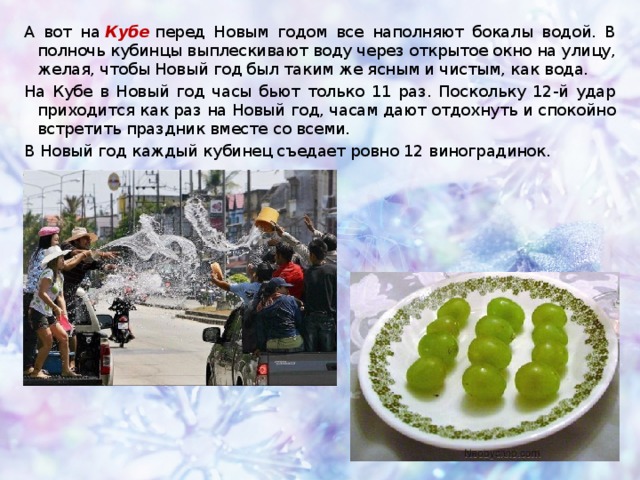 А вот на  Кубе   перед Новым годом все наполняют бокалы водой. В полночь кубинцы выплескивают воду через открытое окно на улицу, желая, чтобы Новый год был таким же ясным и чистым, как вода. На Кубе в Новый год часы бьют только 11 раз. Поскольку 12-й удар приходится как раз на Новый год, часам дают отдохнуть и спокойно встретить праздник вместе со всеми.  В Новый год каждый кубинец съедает ровно 12 виноградинок. 