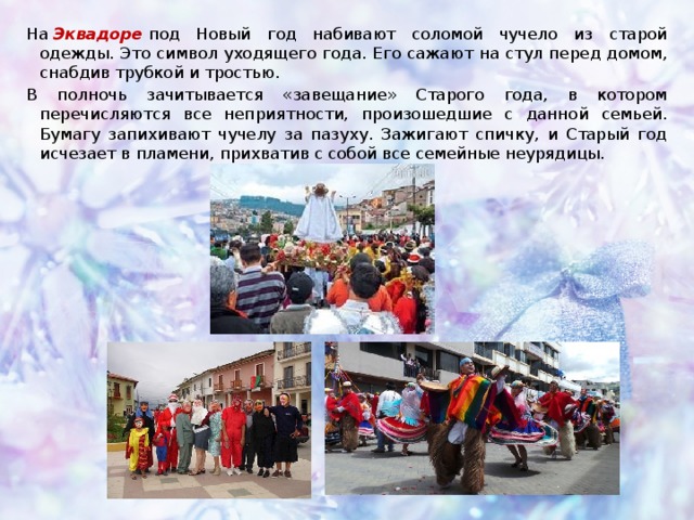 На  Эквадоре   под Новый год набивают соломой чучело из старой одежды. Это символ уходящего года. Его сажают на стул перед домом, снабдив трубкой и тростью. В полночь зачитывается «завещание» Старого года, в котором перечисляются все неприятности, произошедшие с данной семьей. Бумагу запихивают чучелу за пазуху. Зажигают спичку, и Старый год исчезает в пламени, прихватив с собой все семейные неурядицы.    