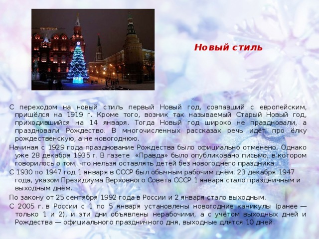 Новый стиль С переходом на новый стиль первый Новый год, совпавший с европейским, пришёлся на 1919 г. Кроме того, возник так называемый Старый Новый год, приходившийся на 14 января. Тогда Новый год широко не праздновали, а праздновали Рождество. В многочисленных рассказах речь идёт про ёлку рождественскую, а не новогоднюю. Начиная с 1929 года празднование Рождества было официально отменено. Однако уже 28 декабря 1935 г. В газете «Правда» было опубликовано письмо, в котором говорилось о том, что нельзя оставлять детей без новогоднего праздника С 1930 по 1947 год 1 января в СССР был обычным рабочим днём. 23 декабря 1947 года, указом Президиума Верховного Совета СССР 1 января стало праздничным и выходным днём. По закону от 25 сентября 1992 года в России и 2 января стало выходным. С 2005 г. в России с 1 по 5 января установлены новогодние каникулы (ранее — только 1 и 2), и эти дни объявлены нерабочими, а с учётом выходных дней и Рождества — официального праздничного дня, выходные длятся 10 дней. 