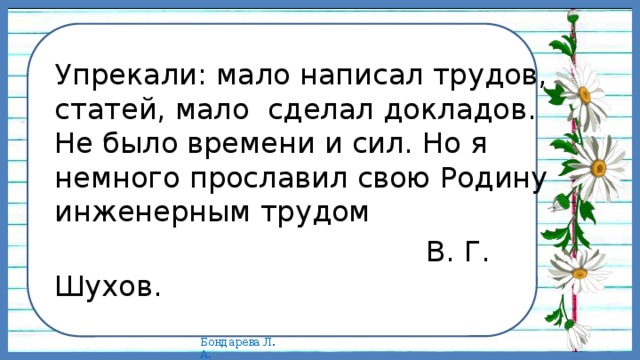   Упрекали: мало написал трудов, статей, мало сделал докладов. Не было времени и сил. Но я немного прославил свою Родину инженерным трудом  В. Г. Шухов. 