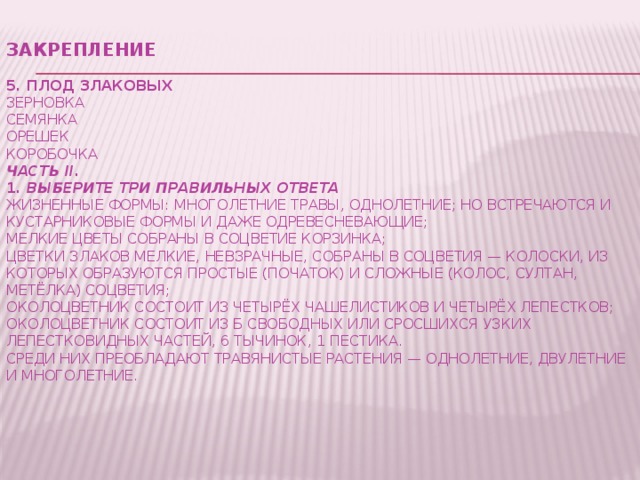 Закрепление   5. Плод злаковых  зерновка  семянка  орешек  коробочка  Часть II.  1.  Выберите три правильных ответа  Жизненные формы: многолетние травы, однолетние; но встречаются и кустарниковые формы и даже одревесневающие;  Мелкие цветы собраны в соцветие корзинка;  Цветки злаков мелкие, невзрачные, собраны в соцветия — колоски, из которых образуются простые (початок) и сложные (колос, султан, метёлка) соцветия;  Околоцветник состоит из четырёх чашелистиков и четырёх лепестков;  Околоцветник состоит из б свободных или сросшихся узких лепестковидных частей, 6 тычинок, 1 пестика.  Среди них преобладают травянистые растения — однолетние, двулетние и многолетние.         