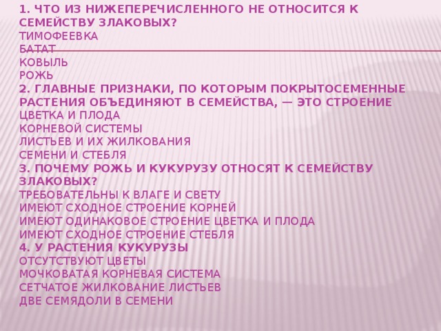 Закрепление  1. Что из нижеперечисленного НЕ относится к семейству Злаковых?  тимофеевка  батат  ковыль  рожь  2. Главные признаки, по которым покрытосеменные растения объединяют в семейства, — это строение  цветка и плода  корневой системы  листьев и их жилкования  семени и стебля  3. Почему рожь и кукурузу относят к семейству злаковых?  требовательны к влаге и свету  имеют сходное строение корней  имеют одинаковое строение цветка и плода  имеют сходное строение стебля  4. У растения кукурузы  отсутствуют цветы  мочковатая корневая система  сетчатое жилкование листьев  две семядоли в семени       