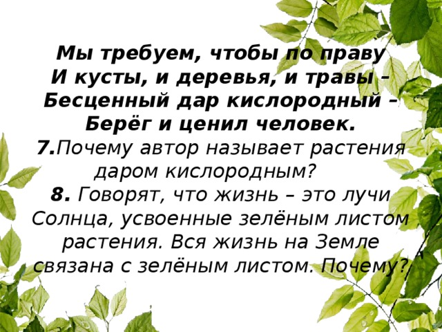 Мы требуем, чтобы по праву  И кусты, и деревья, и травы –  Бесценный дар кислородный –  Берёг и ценил человек.  7. Почему автор называет растения даром кислородным?   8.  Говорят, что жизнь – это лучи Солнца, усвоенные зелёным листом растения. Вся жизнь на Земле связана с зелёным листом. Почему?   
