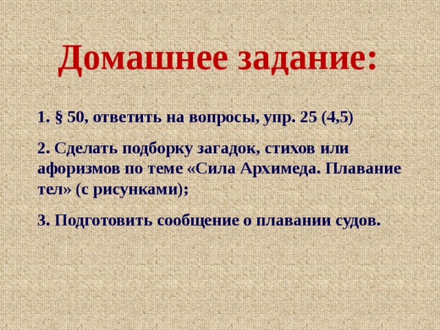 Домашнее задание: 1. § 50, ответить на вопросы, упр. 25 (4,5) 2. Сделать подборку загадок, стихов или афоризмов по теме «Сила Архимеда. Плавание тел» (с рисунками); 3. Подготовить сообщение о плавании судов. 