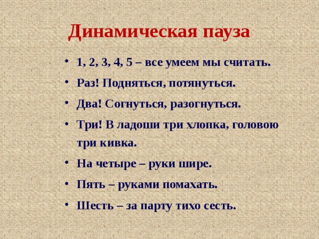 Динамическая пауза 1, 2, 3, 4, 5 – все умеем мы считать. Раз! Подняться, потянуться. Два! Согнуться, разогнуться. Три! В ладоши три хлопка, головою три кивка. На четыре – руки шире. Пять – руками помахать. Шесть – за парту тихо сесть. 