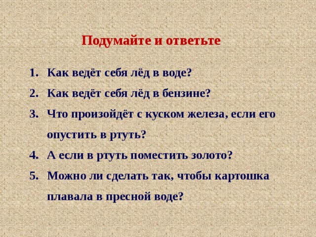 Подумайте и ответьте Как ведёт себя лёд в воде? Как ведёт себя лёд  в бензине? Что произойдёт с куском железа, если его опустить в ртуть? А если в ртуть поместить золото? Можно ли сделать так, чтобы картошка плавала в пресной воде? 