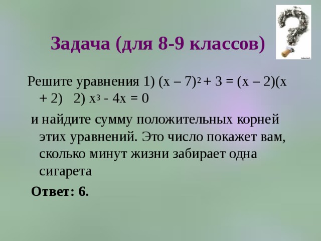 Задача (для 8-9 классов) Решите уравнения 1) (х – 7) 2 + 3 = (х – 2)(х + 2) 2) х 3 - 4х = 0  и найдите сумму положительных корней этих уравнений. Это число покажет вам, сколько минут жизни забирает одна сигарета  Ответ: 6.   