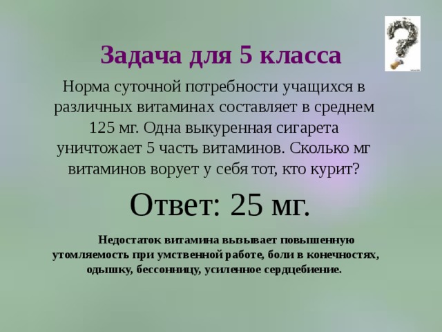 Задача для 5 класса Норма суточной потребности учащихся в различных витаминах составляет в среднем 125 мг. Одна выкуренная сигарета уничтожает 5 часть витаминов. Сколько мг витаминов ворует у себя тот, кто курит? Ответ: 25 мг. Недостаток витамина вызывает повышенную утомляемость при умственной работе, боли в конечностях, одышку, бессонницу, усиленное сердцебиение. 