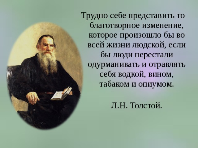 Трудно себе представить то благотворное изменение, которое произошло бы во всей жизни людской, если бы люди перестали одурманивать и отравлять себя водкой, вином, табаком и опиумом.  Л.Н. Толстой. 