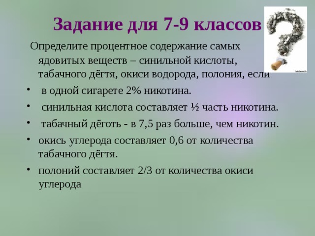Задание для 7-9 классов  Определите процентное содержание самых ядовитых веществ – синильной кислоты, табачного дёгтя, окиси водорода, полония, если  в одной сигарете 2% никотина.  синильная кислота составляет ½ часть никотина.  табачный дёготь - в 7,5 раз больше, чем никотин. окись углерода составляет 0,6 от количества табачного дёгтя. полоний составляет 2/3 от количества окиси углерода 
