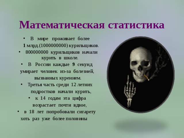 Математическая статистика В   мире   проживает  более   1 млрд.(1000000000) курильщиков. 800000000  курильщиков  начали курить  в  школе.   В   России  каждые  9   секунд  умирает  человек  из-за  болезней,   вызванных курением.  Третья часть среди  12 летних   подростков  начали  курить,  к  14  годам  эта  цифра   возрастает  почти  вдвое,  в  18  лет  попробовали  сигарету  хоть  раз  уже  более половины       