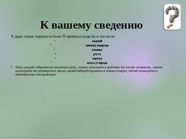 К вашему сведению В дыме табака содержится более 30 ядовитых веществ, в том числе: кадмий цианид водорода аммиак ртуть ацетон окись углерода Окись углерода содержится в выхлопных газах, аммиак используют в средствах для чистки сантехники, ацетон используется как растворитель красок, цианид водорода применяли в газовых камерах, кадмий используется в автомобильных аккумуляторах.          