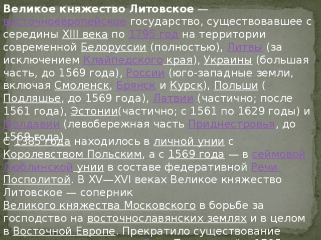 Великое княжество Литовское  —  восточноевропейское  государство, существовавшее с середины  XIII века  по  1795 год  на территории современной  Белоруссии  (полностью),  Литвы  (за исключением  Клайпедского края ),  Украины  (большая часть, до 1569 года),  России  (юго-западные земли, включая  Смоленск ,  Брянск  и  Курск ),  Польши  ( Подляшье , до 1569 года),  Латвии  (частично; после 1561 года),  Эстонии (частично; с 1561 по 1629 годы) и  Молдавии  (левобережная часть  Приднестровья , до 1569 года) С  1385 года  находилось в  личной унии  с  Королевством Польским , а с  1569 года  — в  сеймовой   Люблинской унии  в составе федеративной  Речи Посполитой . В XV—XVI веках Великое княжество Литовское — соперник  Великого княжества Московского  в борьбе за господство на  восточнославянских землях  и в целом в  Восточной Европе . Прекратило существование после  третьего раздела Речи Посполитой  в 1795 году. К 1815 году вся территория бывшего княжества вошла в состав  Российской империи 