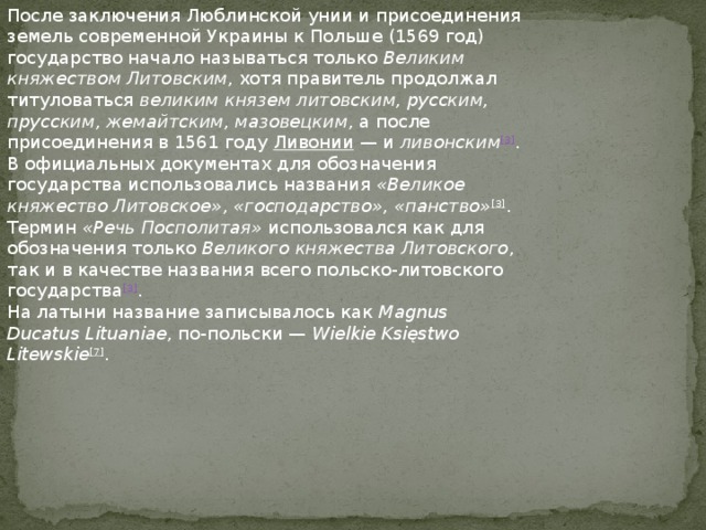 После заключения Люблинской унии и присоединения земель современной Украины к Польше (1569 год) государство начало называться только  Великим княжеством Литовским , хотя правитель продолжал титуловаться  великим князем литовским, русским, прусским, жемайтским, мазовецким , а после присоединения в 1561 году  Ливонии  — и  ливонским [3] . В официальных документах для обозначения государства использовались названия  «Великое княжество Литовское», «господарство», «панство» [3] . Термин  «Речь Посполитая»  использовался как для обозначения только  Великого княжества Литовского , так и в качестве названия всего польско-литовского государства [3] . На латыни название записывалось как  Magnus Ducatus Lituaniae , по-польски —  Wielkie Księstwo Litewskie [7] . 