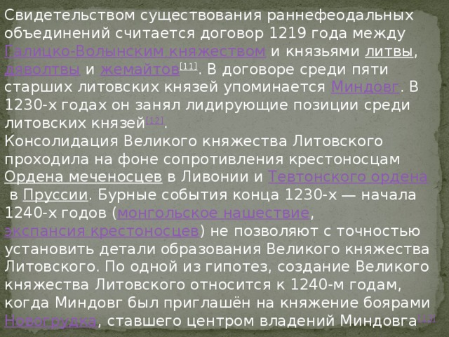 Свидетельством существования раннефеодальных объединений считается договор 1219 года между  Галицко-Волынским княжеством  и князьями  литвы ,  дяволтвы  и  жемайтов [11] . В договоре среди пяти старших литовских князей упоминается  Миндовг . В 1230-х годах он занял лидирующие позиции среди литовских князей [12] . Консолидация Великого княжества Литовского проходила на фоне сопротивления крестоносцам  Ордена меченосцев  в Ливонии и  Тевтонского ордена  в  Пруссии . Бурные события конца 1230-х — начала 1240-х годов ( монгольское нашествие ,  экспансия крестоносцев ) не позволяют с точностью установить детали образования Великого княжества Литовского. По одной из гипотез, создание Великого княжества Литовского относится к 1240-м годам, когда Миндовг был приглашён на княжение боярами  Новогрудка , ставшего центром владений Миндовга [13] 