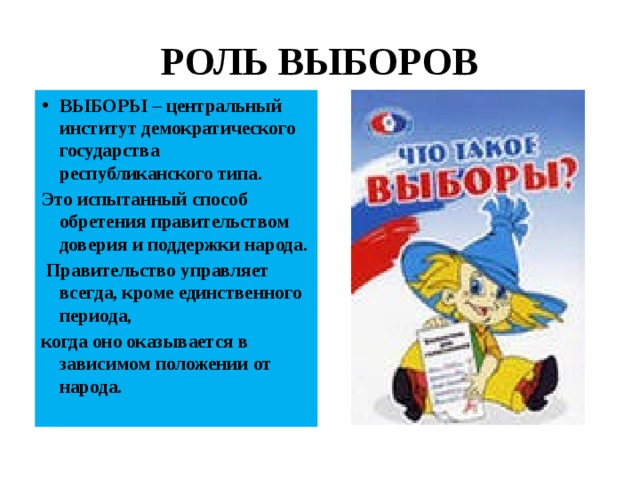 РОЛЬ ВЫБОРОВ ВЫБОРЫ – центральный институт демократического государства республиканского типа. Это испытанный способ обретения правительством доверия и поддержки народа.  Правительство управляет всегда, кроме единственного периода, когда оно оказывается в зависимом положении от народа. 
