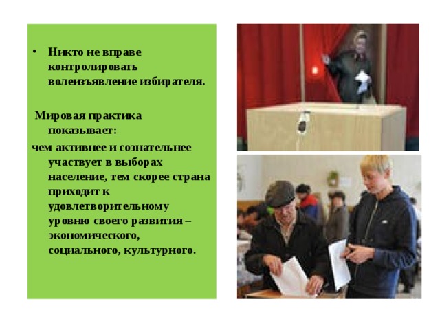  Никто не вправе контролировать волеизъявление избирателя.   Мировая практика показывает: чем активнее и сознательнее участвует в выборах население, тем скорее страна приходит к удовлетворительному уровню своего развития – экономического, социального, культурного. 