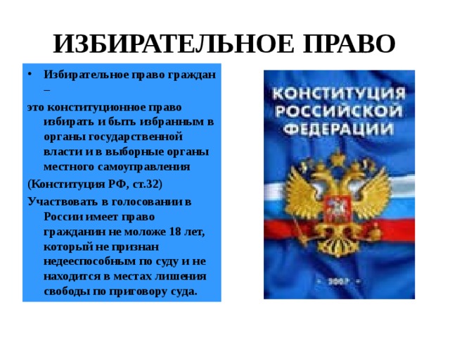 ИЗБИРАТЕЛЬНОЕ ПРАВО Избирательное право граждан – это конституционное право избирать и быть избранным в органы государственной власти и в выборные органы местного самоуправления (Конституция РФ, ст.32) Участвовать в голосовании в России имеет право гражданин не моложе 18 лет, который не признан недееспособным по суду и не находится в местах лишения свободы по приговору суда. 