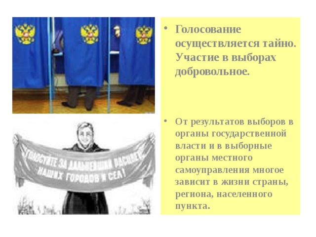 Голосование осуществляется тайно. Участие в выборах добровольное.    От результатов выборов в органы государственной власти и в выборные органы местного самоуправления многое зависит в жизни страны, региона, населенного пункта. 