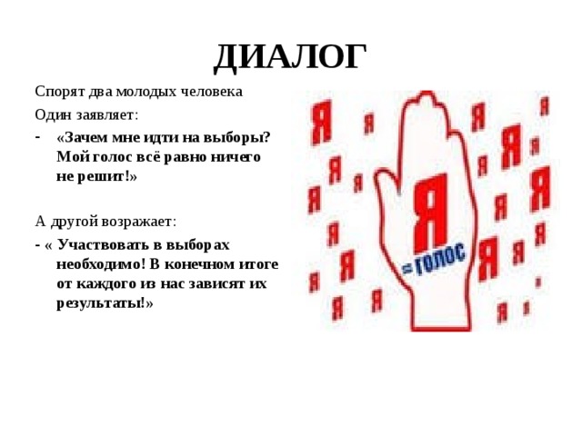 ДИАЛОГ Спорят два молодых человека Один заявляет: «Зачем мне идти на выборы? Мой голос всё равно ничего не решит!»  А другой возражает: - « Участвовать в выборах необходимо! В конечном итоге от каждого из нас зависят их результаты!» 