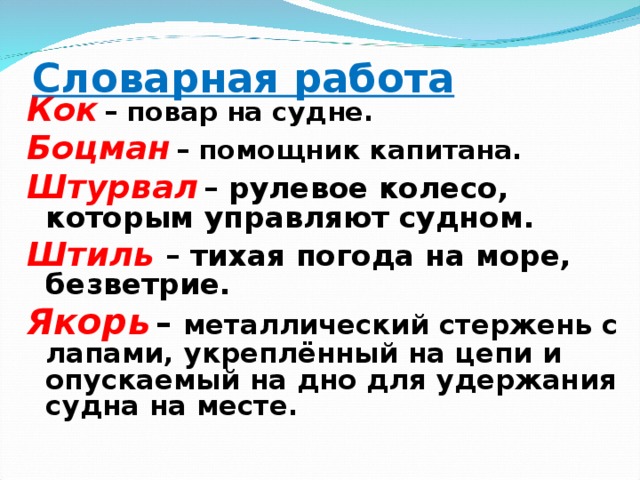 Словарная работа   Кок  – повар на судне. Боцман  – помощник капитана. Штурвал  – рулевое колесо, которым управляют судном. Штиль  – тихая погода на море, безветрие. Якорь  – металлический стержень с лапами, укреплённый на цепи и опускаемый на дно для удержания судна на месте. 