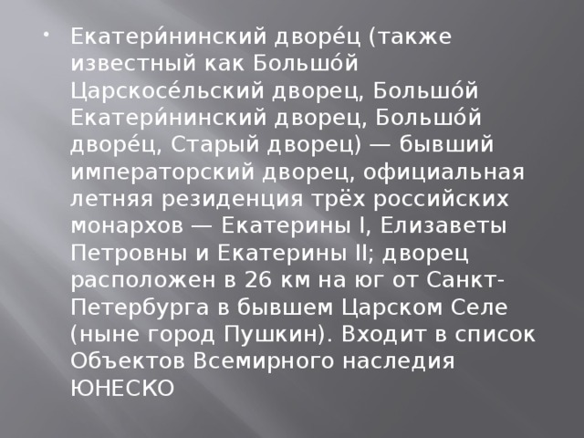 Екатери́нинский дворе́ц (также известный как Большо́й Царскосе́льский дворец, Большо́й Екатери́нинский дворец, Большо́й дворе́ц, Старый дворец) — бывший императорский дворец, официальная летняя резиденция трёх российских монархов — Екатерины I, Елизаветы Петровны и Екатерины II; дворец расположен в 26 км на юг от Санкт-Петербурга в бывшем Царском Селе (ныне город Пушкин). Входит в список Объектов Всемирного наследия ЮНЕСКО 