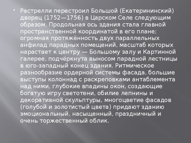 Растрелли перестроил Большой (Екатерининский) дворец (1752—1756) в Царском Селе следующим образом. Продольная ось здания стала главной пространственной координатой в его плане; огромная протяжённость двух параллельных анфилад парадных помещений, масштаб которых нарастает к центру — Большому залу и Картинной галерее, подчёркнута выносом парадной лестницы в юго-западный конец здания. Ритмическое разнообразие ордерной системы фасада, большие выступы колоннад с раскреповками антаблемента над ними, глубокие впадины окон, создающие богатую игру светотени, обилие лепнины и декоративной скульптуры, многоцветие фасадов (голубой и золотистый цвета) придают зданию эмоциональный, насыщенный, праздничный и очень торжественный облик. 