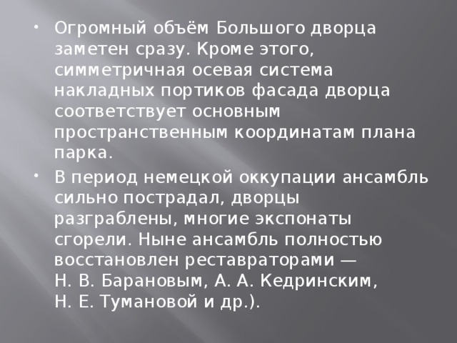 Огромный объём Большого дворца заметен сразу. Кроме этого, симметричная осевая система накладных портиков фасада дворца соответствует основным пространственным координатам плана парка. В период немецкой оккупации ансамбль сильно пострадал, дворцы разграблены, многие экспонаты сгорели. Ныне ансамбль полностью восстановлен реставраторами — Н. В. Барановым, А. А. Кедринским, Н. Е. Тумановой и др.). 