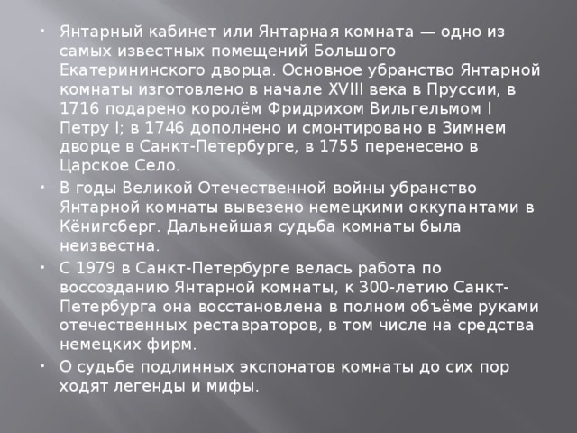 Янтарный кабинет или Янтарная комната — одно из самых известных помещений Большого Екатерининского дворца. Основное убранство Янтарной комнаты изготовлено в начале XVIII века в Пруссии, в 1716 подарено королём Фридрихом Вильгельмом I Петру I; в 1746 дополнено и смонтировано в Зимнем дворце в Санкт-Петербурге, в 1755 перенесено в Царское Село. В годы Великой Отечественной войны убранство Янтарной комнаты вывезено немецкими оккупантами в Кёнигсберг. Дальнейшая судьба комнаты была неизвестна. C 1979 в Санкт-Петербурге велась работа по воссозданию Янтарной комнаты, к 300-летию Санкт-Петербурга она восстановлена в полном объёме руками отечественных реставраторов, в том числе на средства немецких фирм. О судьбе подлинных экспонатов комнаты до сих пор ходят легенды и мифы. 
