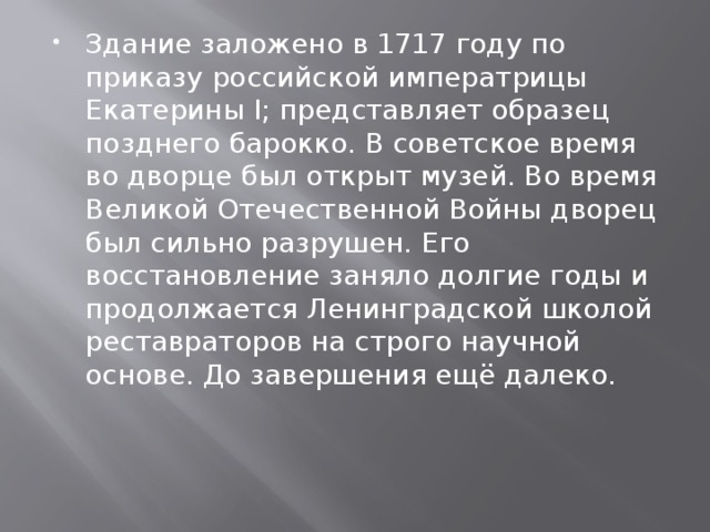 Здание заложено в 1717 году по приказу российской императрицы Екатерины I; представляет образец позднего барокко. В советское время во дворце был открыт музей. Во время Великой Отечественной Войны дворец был сильно разрушен. Его восстановление заняло долгие годы и продолжается Ленинградской школой реставраторов на строго научной основе. До завершения ещё далеко. 