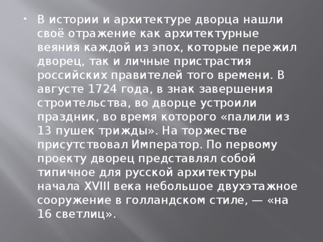 В истории и архитектуре дворца нашли своё отражение как архитектурные веяния каждой из эпох, которые пережил дворец, так и личные пристрастия российских правителей того времени. В августе 1724 года, в знак завершения строительства, во дворце устроили праздник, во время которого «палили из 13 пушек трижды». На торжестве присутствовал Император. По первому проекту дворец представлял собой типичное для русской архитектуры начала XVIII века небольшое двухэтажное сооружение в голландском стиле, — «на 16 светлиц». 