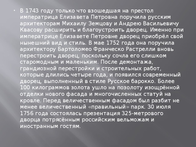 В 1743 году только что взошедшая на престол императрица Елизавета Петровна поручила русским архитекторам Михаилу Земцову и Андрею Васильевичу Квасову расширить и благоустроить дворец. Именно при императрице Елизавете Петровне дворец приобрёл свой нынешний вид и стиль. В мае 1752 года она поручила архитектору Бартоломео Франческо Растрелли вновь перестроить дворец, поскольку сочла его слишком старомодным и маленьким. После демонтажа, грандиозной перестройки и строительных работ, которые длились четыре года, и появился современный дворец, выполненный в стиле Русское барокко. Более 100 килограммов золота ушло на позолоту изощрённой отделки нового фасада и многочисленных статуй на кровле. Перед величественным фасадом был разбит не менее величественный «правильный» парк. 30 июля 1756 года состоялась презентация 325-метрового дворца потрясённым российским вельможам и иностранным гостям. 