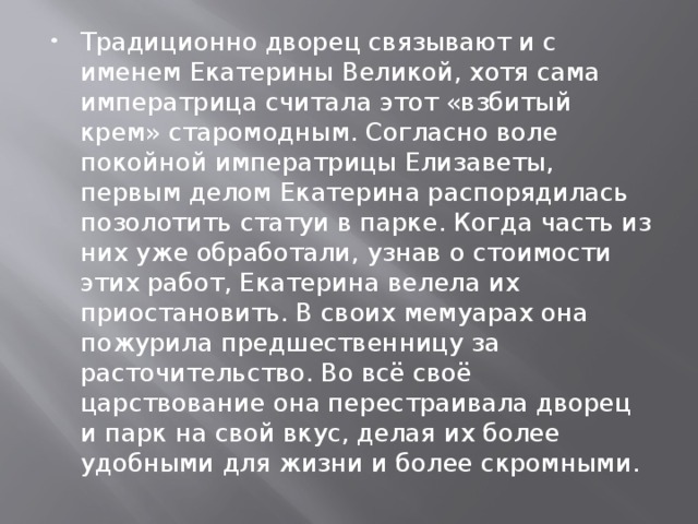 Традиционно дворец связывают и с именем Екатерины Великой, хотя сама императрица считала этот «взбитый крем» старомодным. Согласно воле покойной императрицы Елизаветы, первым делом Екатерина распорядилась позолотить статуи в парке. Когда часть из них уже обработали, узнав о стоимости этих работ, Екатерина велела их приостановить. В своих мемуарах она пожурила предшественницу за расточительство. Во всё своё царствование она перестраивала дворец и парк на свой вкус, делая их более удобными для жизни и более скромными. 