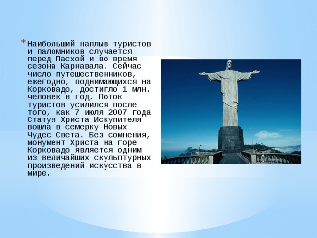 Наибольший наплыв туристов и паломников случается перед Пасхой и во время сезона Карнавала. Сейчас число путешественников, ежегодно, поднимающихся на Корковадо, достигло 1 млн. человек в год. Поток туристов усилился после того, как 7 июля 2007 года Статуя Христа Искупителя вошла в семерку Новых Чудес Света. Без сомнения, монумент Христа на горе Корковадо является одним из величайших скульптурных произведений искусства в мире. 