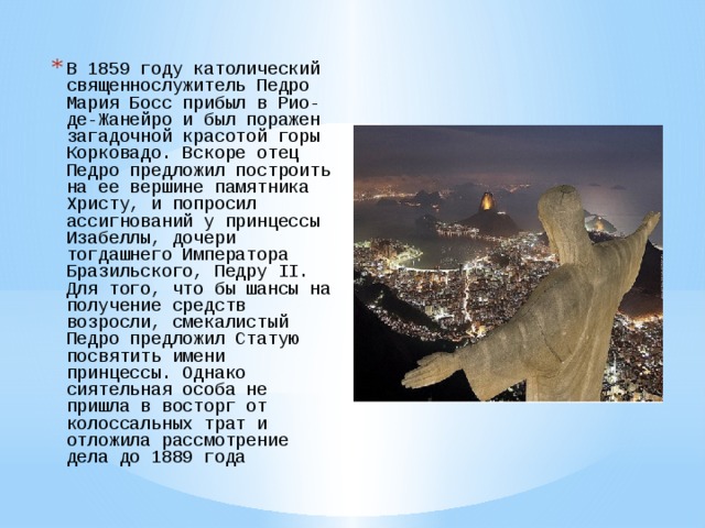 В 1859 году католический священнослужитель Педро Мария Босс прибыл в Рио-де-Жанейро и был поражен загадочной красотой горы Корковадо. Вскоре отец Педро предложил построить на ее вершине памятника Христу, и попросил ассигнований у принцессы Изабеллы, дочери тогдашнего Императора Бразильского, Педру II. Для того, что бы шансы на получение средств возросли, смекалистый Педро предложил Статую посвятить имени принцессы. Однако сиятельная особа не пришла в восторг от колоссальных трат и отложила рассмотрение дела до 1889 года   