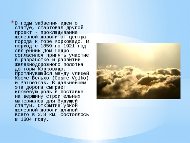 В годы забвения идеи о статуе, стартовал другой проект - прокладывание железной дороги от центра города к горе Корковадо. В период с 1859 по 1921 год священник Дом Педро согласился принять участие в разработке и развитии железнодорожного полотна до горы Корковадо, протянувшейся между улицей Косме Вельхо (Cosme Velho) и Paineiras. В дальнейшем эта дорога сыграет ключевую роль в поставке на вершину строительных материалов для будущей статуи. Открытие узкой железной дороги длиной всего в 3.8 км. состоялось в 1884 году. 