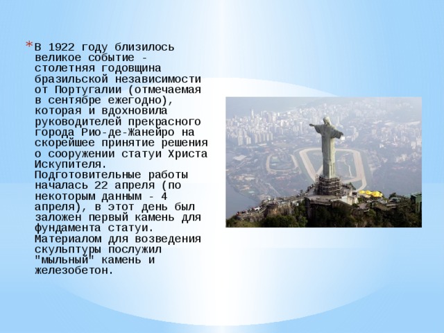 В 1922 году близилось великое событие - столетняя годовщина бразильской независимости от Португалии (отмечаемая в сентябре ежегодно), которая и вдохновила руководителей прекрасного города Рио-де-Жанейро на скорейшее принятие решения о сооружении статуи Христа Искупителя. Подготовительные работы началась 22 апреля (по некоторым данным - 4 апреля), в этот день был заложен первый камень для фундамента статуи. Материалом для возведения скульптуры послужил 