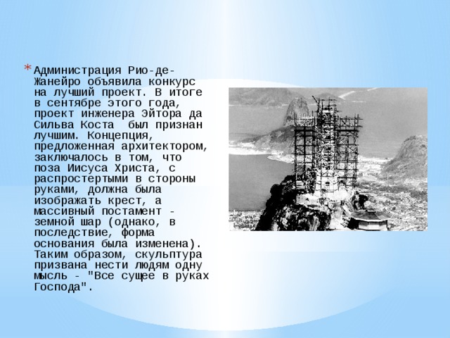 Администрация Рио-де-Жанейро объявила конкурс на лучший проект. В итоге в сентябре этого года, проект инженера Эйтора да Сильва Коста  был признан лучшим. Концепция, предложенная архитектором, заключалось в том, что поза Иисуса Христа, с распростертыми в стороны руками, должна была изображать крест, а массивный постамент - земной шар (однако, в последствие, форма основания была изменена). Таким образом, скульптура призвана нести людям одну мысль - 