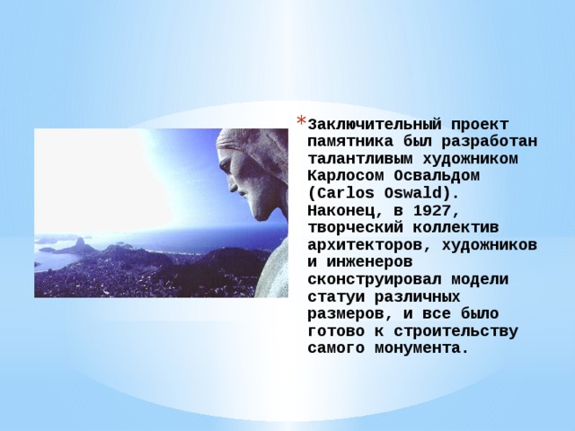 Заключительный проект памятника был разработан талантливым художником Карлосом Освальдом (Carlos Oswald). Наконец, в 1927, творческий коллектив архитекторов, художников и инженеров сконструировал модели статуи различных размеров, и все было готово к строительству самого монумента.   