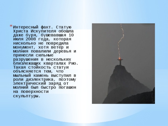 Интересный факт. Статую Христа Искупителя обошла даже буря, бушевавшая 10 июля 2008 года, которая нисколько не повредила монумент, хотя ветер и молния повалили деревья и принесли сильные разрушения в нескольких близлежащих кварталах Рио. Такая стойкость статуи объясняется тем, что мыльный камень выступил в роли диэлектрика, поэтому электрический заряд от молний был быстро погашен на поверхности скульптуры.   