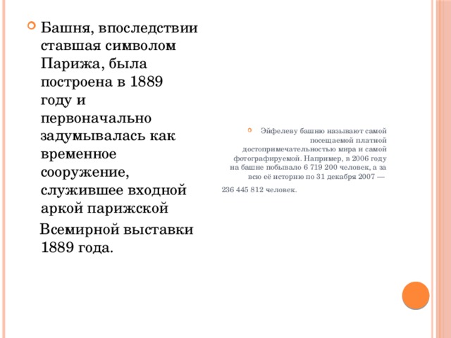 Башня, впоследствии ставшая символом Парижа, была построена в 1889 году и первоначально задумывалась как временное сооружение, служившее входной аркой парижской Эйфелеву башню называют самой посещаемой платной достопримечательностью мира и самой фотографируемой. Например, в 2006 году на башне побывало 6 719 200 человек, а за всю её историю по 31 декабря 2007 —   Всемирной выставки 1889 года.  236 445 812 человек. 