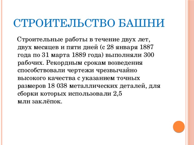 Строительство башни  Строительные работы в течение двух лет, двух месяцев и пяти дней (с 28 января 1887 года по 31 марта 1889 года) выполняли 300 рабочих. Рекордным срокам возведения способствовали чертежи чрезвычайно высокого качества с указанием точных размеров 18 038 металлических деталей, для сборки которых использовали 2,5 млн заклёпок. 