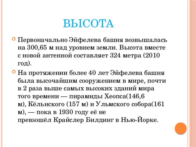 Высота Первоначально Эйфелева башня возвышалась на 300,65 м над уровнем земли. Высота вместе с новой антенной составляет 324 метра (2010 год). На протяжении более 40 лет Эйфелева башня была высочайшим сооружением в мире, почти в 2 раза выше самых высоких зданий мира того времени — пирамиды Хеопса(146,6 м), Кёльнского (157 м) и Ульмского собора(161 м), — пока в 1930 году её не превзошёл Крайслер Билдинг в Нью-Йорке. 