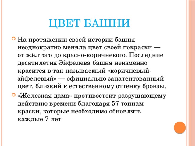 Цвет башни На протяжении своей истории башня неоднократно меняла цвет своей покраски — от жёлтого до красно-коричневого. Последние десятилетия Эйфелева башня неизменно красится в так называемый «коричневый-эйфелевый» — официально запатентованный цвет, близкий к естественному оттенку бронзы. «Железная дама» противостоит разрушающему действию времени благодаря 57 тоннам краски, которые необходимо обновлять каждые 7 лет 