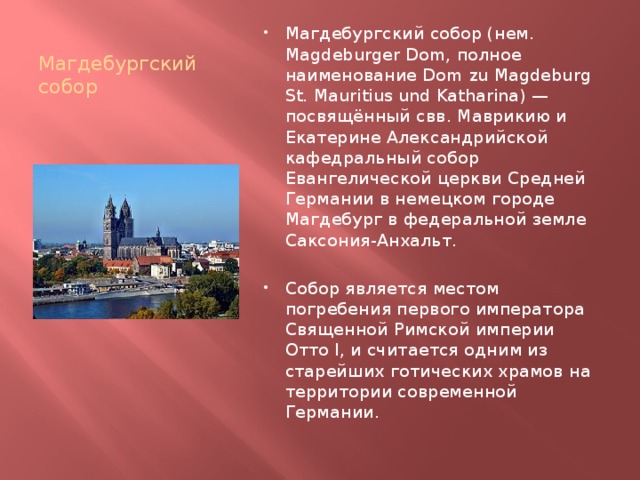 Магдебургский собор Магдебургский собор (нем. Magdeburger Dom, полное наименование Dom zu Magdeburg St. Mauritius und Katharina) — посвящённый свв. Маврикию и Екатерине Александрийской кафедральный собор Евангелической церкви Средней Германии в немецком городе Магдебург в федеральной земле Саксония-Анхальт. Собор является местом погребения первого императора Священной Римской империи Отто I, и считается одним из старейших готических храмов на территории современной Германии. 